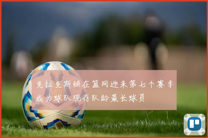 克拉克斯顿在篮网迎来第七个赛季成为球队现存队龄最长球员