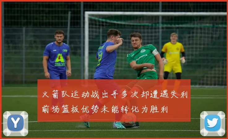 火箭队运动战出手多次却遭遇失利前场篮板优势未能转化为胜利