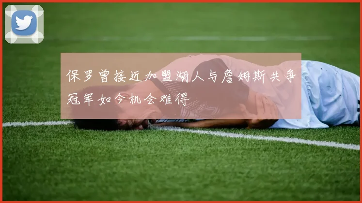 保罗曾接近加盟湖人与詹姆斯共争冠军如今机会难得