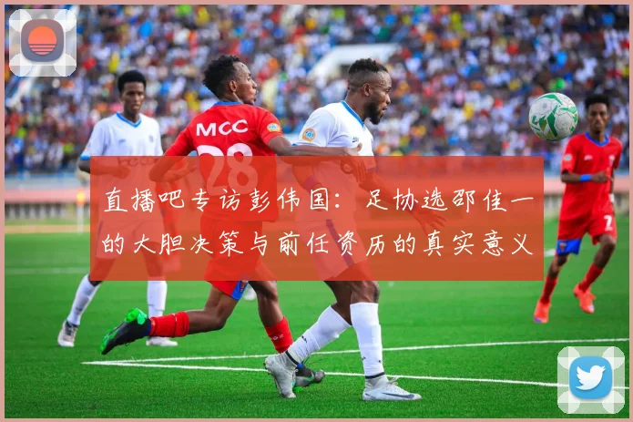 直播吧专访彭伟国：足协选邵佳一的大胆决策与前任资历的真实意义