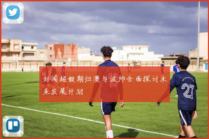 刘闻超假期归澳与波帅会面探讨未来发展计划