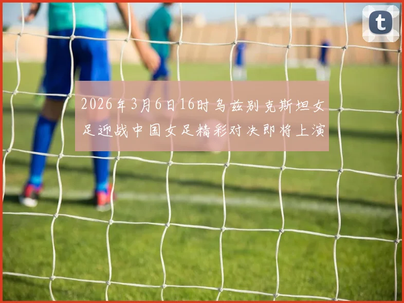 2026年3月6日16时乌兹别克斯坦女足迎战中国女足精彩对决即将上演