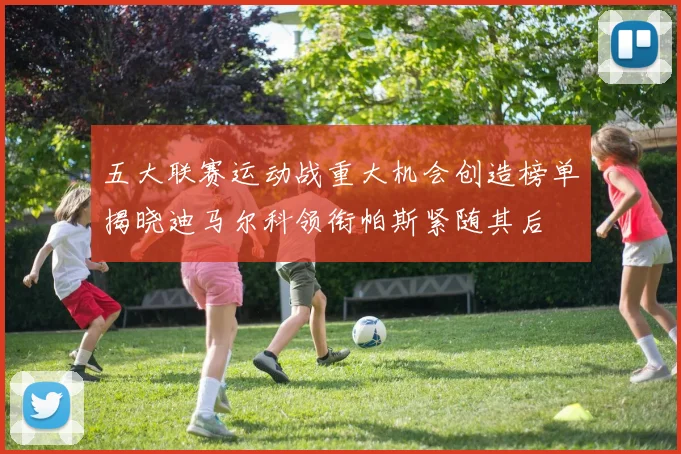 五大联赛运动战重大机会创造榜单揭晓迪马尔科领衔帕斯紧随其后