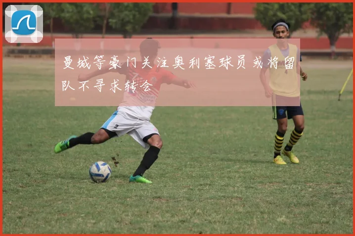 曼城等豪门关注奥利塞球员或将留队不寻求转会