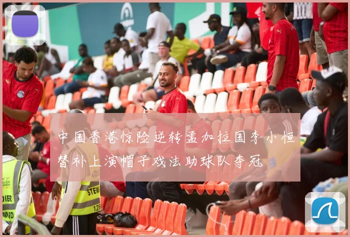 中国香港惊险逆转孟加拉国李小恒替补上演帽子戏法助球队夺冠