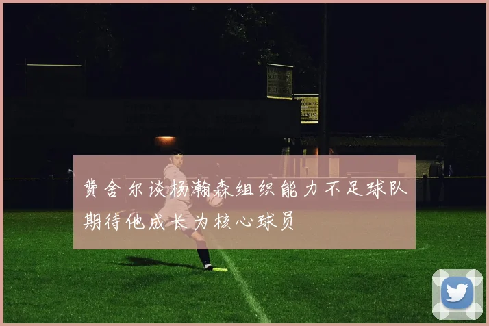 费舍尔谈杨瀚森组织能力不足球队期待他成长为核心球员