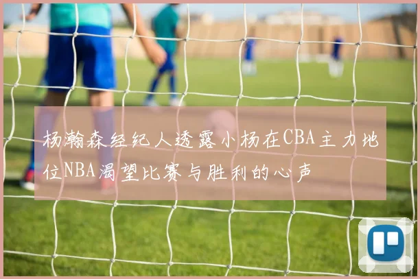 杨瀚森经纪人透露小杨在CBA主力地位NBA渴望比赛与胜利的心声