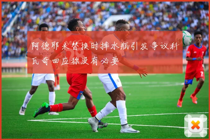 阿德耶米替换时摔水瓶引发争议科瓦奇回应称没有必要