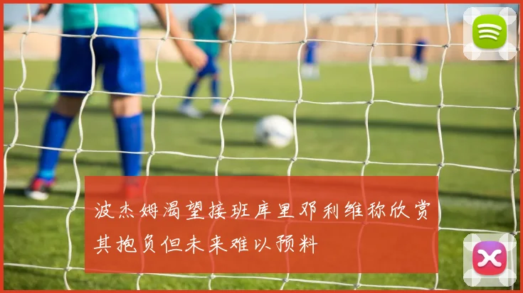 波杰姆渴望接班库里邓利维称欣赏其抱负但未来难以预料
