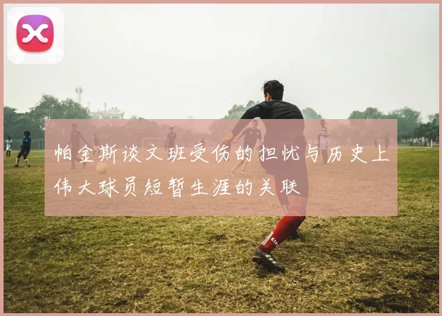 帕金斯谈文班受伤的担忧与历史上伟大球员短暂生涯的关联