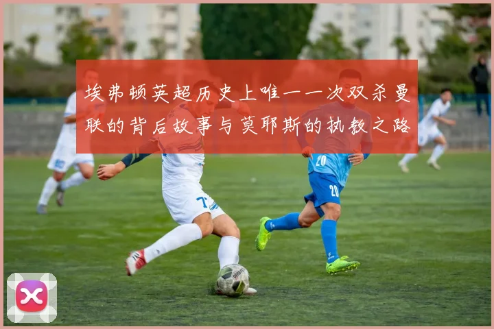 埃弗顿英超历史上唯一一次双杀曼联的背后故事与莫耶斯的执教之路