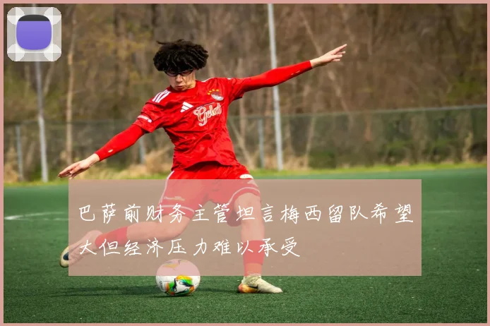 巴萨前财务主管坦言梅西留队希望大但经济压力难以承受