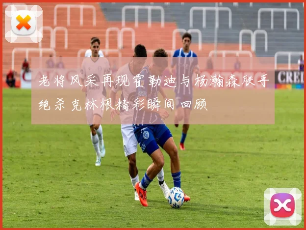 老将风采再现霍勒迪与杨瀚森联手绝杀克林根精彩瞬间回顾