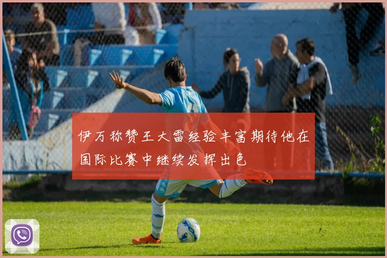 伊万称赞王大雷经验丰富期待他在国际比赛中继续发挥出色
