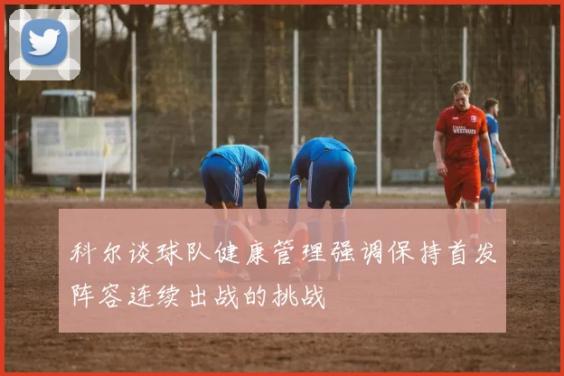 科尔谈球队健康管理强调保持首发阵容连续出战的挑战
