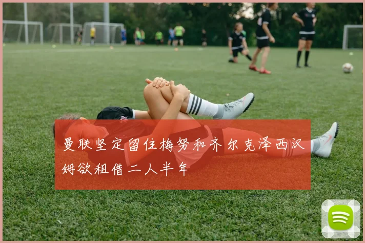 曼联坚定留住梅努和齐尔克泽西汉姆欲租借二人半年