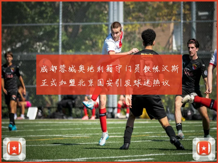 成都蓉城奥地利籍守门员教练汉斯正式加盟北京国安引发球迷热议