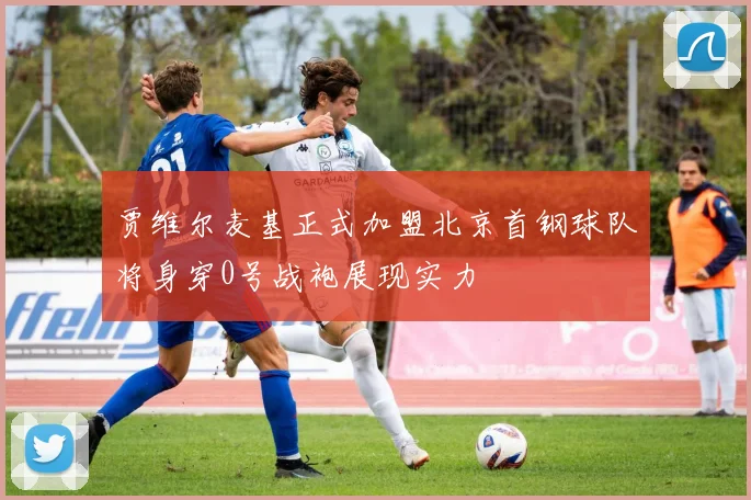 贾维尔麦基正式加盟北京首钢球队将身穿0号战袍展现实力