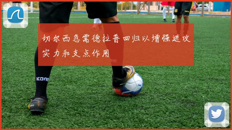 切尔西急需德拉普回归以增强进攻实力和支点作用