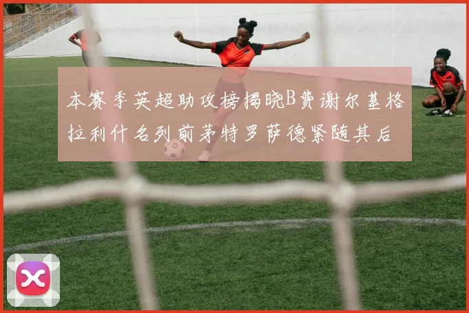 本赛季英超助攻榜揭晓B费谢尔基格拉利什名列前茅特罗萨德紧随其后