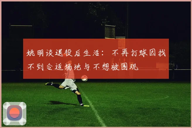姚明谈退役后生活：不再打球因找不到合适场地与不想被围观