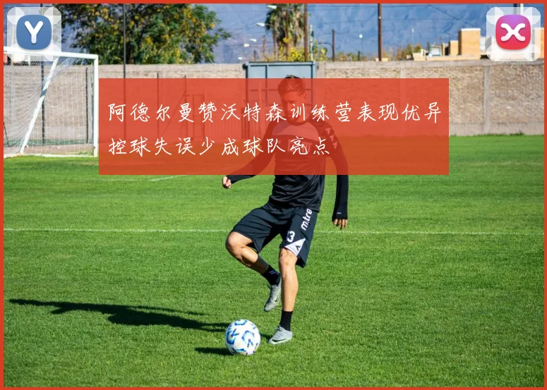 阿德尔曼赞沃特森训练营表现优异控球失误少成球队亮点