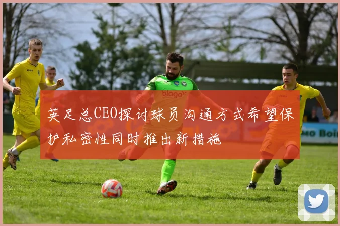 英足总CEO探讨球员沟通方式希望保护私密性同时推出新措施