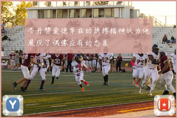 乔丹赞爱德华兹的拼搏精神认为他展现了偶像应有的态度
