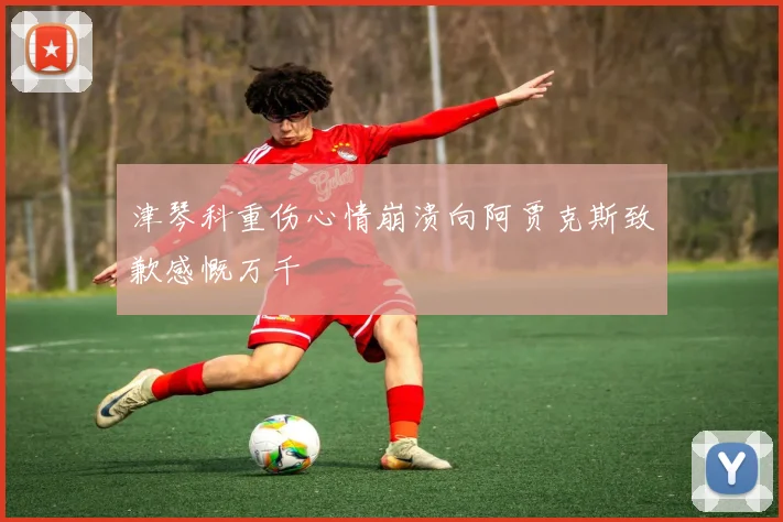 津琴科重伤心情崩溃向阿贾克斯致歉感慨万千