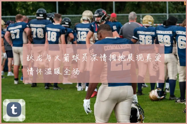 狄龙与火箭球员深情拥抱展现真爱情怀温暖全场