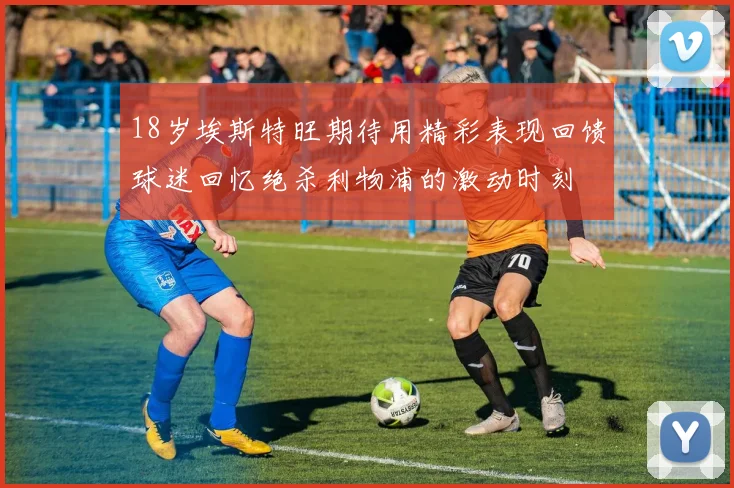 18岁埃斯特旺期待用精彩表现回馈球迷回忆绝杀利物浦的激动时刻