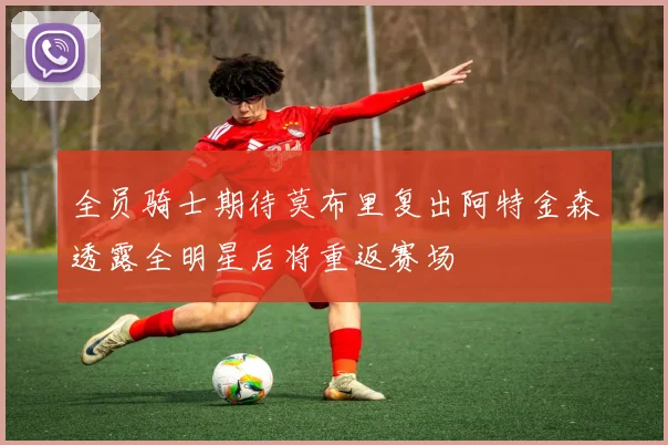 全员骑士期待莫布里复出阿特金森透露全明星后将重返赛场