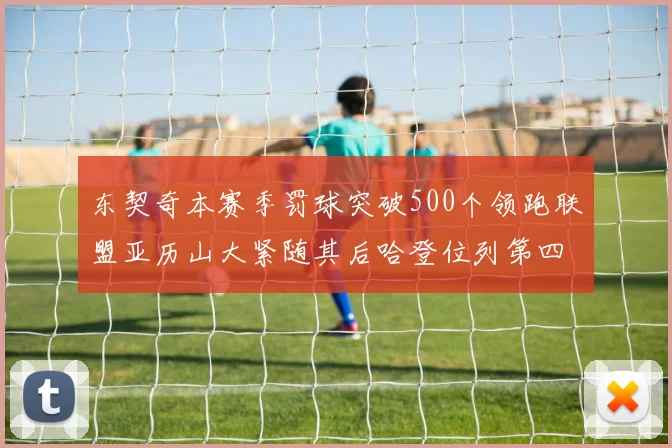 东契奇本赛季罚球突破500个领跑联盟亚历山大紧随其后哈登位列第四