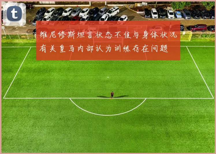 维尼修斯坦言状态不佳与身体状况有关皇马内部认为训练存在问题