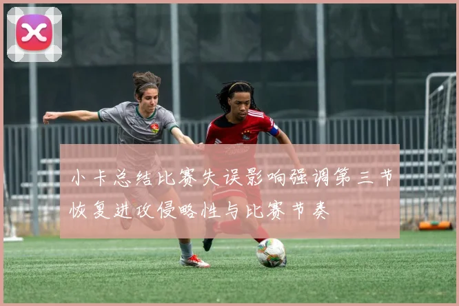 小卡总结比赛失误影响强调第三节恢复进攻侵略性与比赛节奏