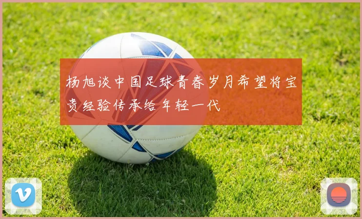 杨旭谈中国足球青春岁月希望将宝贵经验传承给年轻一代