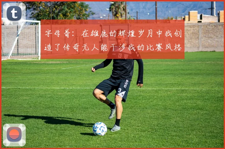 字母哥：在雄鹿的辉煌岁月中我创造了传奇无人能干涉我的比赛风格