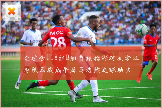 全运会U18组B组首轮精彩对决浙江与陕西战成平局马浩然进球助力