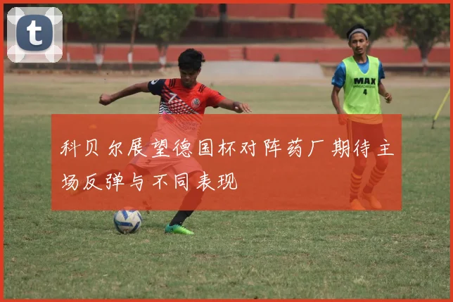 科贝尔展望德国杯对阵药厂期待主场反弹与不同表现