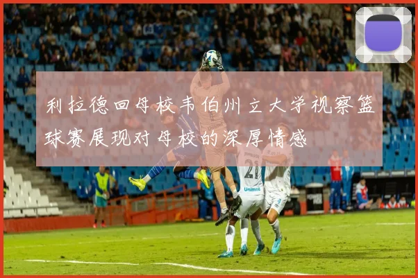 利拉德回母校韦伯州立大学视察篮球赛展现对母校的深厚情感