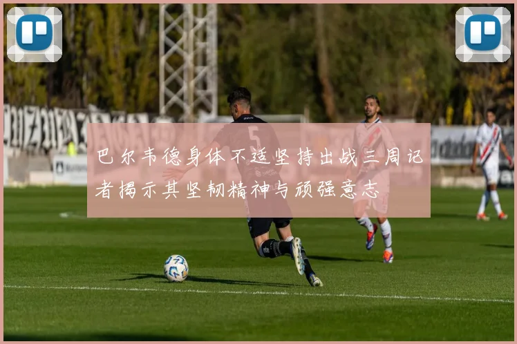 巴尔韦德身体不适坚持出战三周记者揭示其坚韧精神与顽强意志