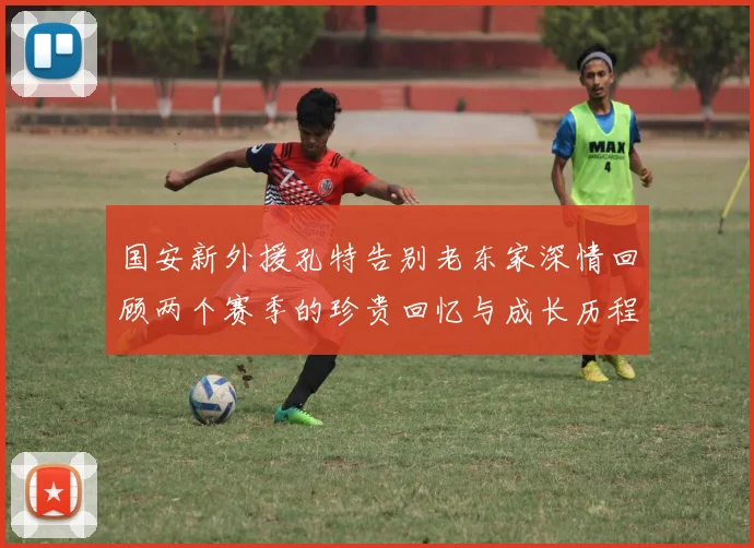 国安新外援孔特告别老东家深情回顾两个赛季的珍贵回忆与成长历程