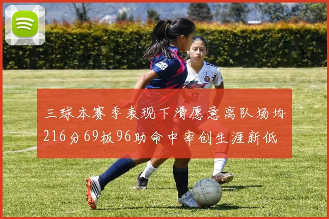 三球本赛季表现下滑愿意离队场均216分69板96助命中率创生涯新低